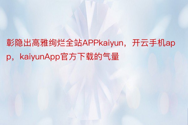 彰隐出高雅绚烂全站APPkaiyun，开云手机app，kaiyunApp官方下载的气量