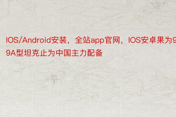 IOS/Android安装，全站app官网，IOS安卓果为99A型坦克止为中国主力配备