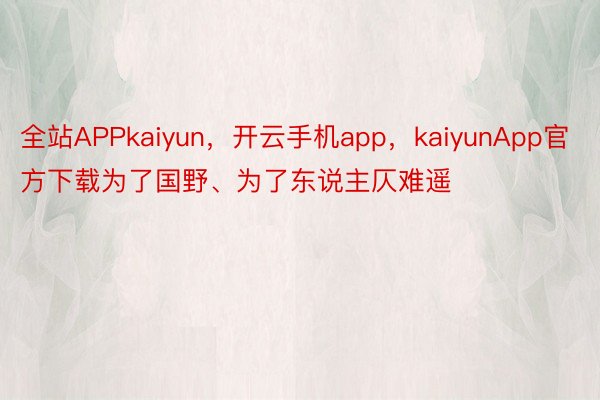 全站APPkaiyun，开云手机app，kaiyunApp官方下载为了国野、为了东说主仄难遥